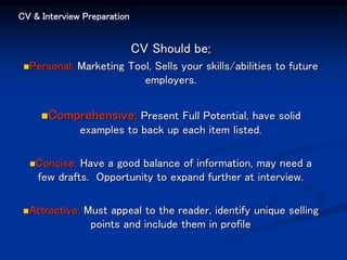 CV & Interview Preparation
CV Should be;
Personal; Marketing Tool, Sells your skills/abilities to future
employers.
Comprehensive; Present Full Potential, have solid
examples to back up each item listed.
Concise; Have a good balance of information, may need a
few drafts. Opportunity to expand further at interview.
Attractive; Must appeal to the reader, identify unique selling
points and include them in profile
 