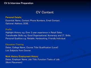 CV & Interview Preparation
CV Content
Personal Details;
Essential; Name, Contact Phone Numbers, Email Contact.
Optional: Address, DOB.
Profile
Highlight History e.g. Over 3 year experience in Retail Sales.
Transferable Skills e.g. Good Organisational, Numeracy and I.T. Skills.
Personal Qualities e.g. Reliable, Hardworking, Friendly Individual.
Education/Training
Dates, College Name, Course Title/Qualification (Level)
List Subjects from Course.
Work History/Employment History
Dates, Employer Name, Job Title; Function/Tasks of Job.
(Work Placement)
 