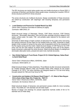 Page 2 of 8 Curriculum Vitae of Aniruddha Hati
The IDV structures are mainly below grade ramp and shafts structures on Route 2020. It
comprises of Northern and Southern below grade ramps, including the U-section, R72-A1
Annex structure and R73-A1 Annex structure.
The annex structures are multilevel structures. Design consideration of these structures
are bottom-up construction with diaphragm wall including temporary and permanent
props.
• Lusail Stadium and Precinct for Football World Cup 2022
Owner Client: Supreme Committee for Delivery & Legacy
Contractor: HBK-CRCC JV
Detail structural design of Staircases, Ramps, VVIP Ramp structure, VVIP Parking
structures, Stromwater Attenuation Tank and all other drainage structure related to foul
swear, surface water, fire water, TSE and portable water required for the stadium and
precinct area.
Schematic & detail design of eight numbers of staircases for the public entry/ exit during
the opening ceremony & final match for the football world cup 2022. Schematic & detail
design of two numbers of ramps for the entry/ exit of spectators and for the movement of
the fire engine during and the match. Detail structural design of VVIP Ramp for the VVIP
entry/ exit into the main stadium at podium level considering entry/ exit of the players’
buses movement underneath the ramp structure. Detail structural design of underground
stromwater attenuation tanks, precast and cast-in-situ manhole structures.
• New Orbital Highway & Truck Route- Project 23 C2- Orbital Highway: Salwa Road
to North Relief Road
Owner Client: Infrastructure Affairs, ASHGHAL, Qatar
Contractor: NOH2-QDVC JV
Detail structural design of Valve Chambers, Thrust Blocks & other structural components
for Treated Sewage Effluent (TSE) and Portable Water (PW) network for the project
Package A, B, C & D. The valve chambers are designed based on 13.5 bar force along
the pipe network for TSE and 9 bar force for PW.
• Construction and Update of Al Rayyan Road Project 7 – C1, West of New Rayyan
R/A to East of Bani Hajer R/A, Project No. P007-C1
Owner Client: Infrastructure Affairs, ASHGHAL, Qatar
Contractor: Six Construct- Boom JV
Detail structural design of temporary and permanent access shafts for micro tunneling
works. The shafts are 1.8m diameter and 20-meter depth.
Review of design and drawings for precast segmental manhole shafts of 6m & 7m
diameter and 23 meter deep.
CV-Aniruddha.DOC 2
 