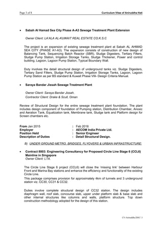 Page 3 of 8 Curriculum Vitae of Aniruddha Hati
• Sabah Al Hamad Sea City Phase A-A3 Sewage Treatment Plant Extension
Owner Client: LA’ALA AL-KUWAIT REAL ESTATE CO.K.S.C
The project is an expansion of existing sewage treatment plant at Sabah AL AHMAD
SEA CITY (PHASE A1-A3). The expansion consists of construction of new design of
Balancing Tank, Sequencing Batch Reactor (SBR), Sludge Digesters, Tertiary Filters,
Sludge Pump Station, Irrigation Storage Tanks, Sludge Thickener, Power and control
building, Lagoon, Lagoon Pump Station, Typical Boundary Wall.
Duty involves the detail structural design of underground tanks viz. Sludge Digesters,
Tertiary Sand Filters, Sludge Pump Station, Irrigation Storage Tanks, Lagoon, Lagoon
Pump Station as per BS standard & Kuwait Phase VIII- Design Criteria Manual.
• Saraya Bandar Jissah Sewage Treatment Plant
Owner Client: Saraya Bandar Jissah.
Contractor Client: Drake & Scull, Oman
Review of Structural Design for the entire sewage treatment plant foundation. The plant
includes design component of foundation of Pumping station, Distribution Chamber, Anoxic
and Aeration Tank, Equalization tank, Membrane tank, Sludge tank and Platform design for
Screen chambers etc.
From Jan 2015 : Feb 2016
Employer : AECOM India Private Ltd.
Position Held : Senior Engineer
Description of Duties : Detail Structural Design.
B) UNDER GROUND METRO, BRIDGES, FLYOVERS & URBAN INFRASTRUCTURE:
• Contract 8803: Engineering Consultancy for Proposed Circle Line Stage 6 (CCL6)
Mainline in Singapore
Owner Client: LTA.
The Circle Line Stage 6 project (CCL6) will close the ‘missing link’ between Harbour
Front and Marina Bay stations and enhance the efficiency and functionality of the existing
Circle Line.
This package comprises provision for approximately 4km of tunnels and 3 underground
station viz. CC30, CC31 & CC32.
Duties involve complete structural design of CC32 station. The design includes
diaphragm wall, roof slab, concourse slab, upper under platform slab & base slab and
other internal structures like columns and walls, platform structure. Top down
construction methodology adopted for the design of this station.
CV-Aniruddha.DOC 3
 