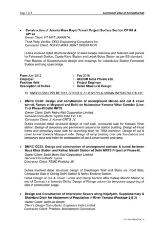 Page 4 of 8 Curriculum Vitae of Aniruddha Hati
• Construction of Jakarta Mass Rapid Transit Project Surface Section CP101 &
CP102
Owner Client: PT MRT JAKARTA.
Third Party Verifier: CECI Engineering Consultants Inc.
Contractor Client: TOKYU-WIKA JOINT OPERATION
Duties involved detail structural design of steel escape staircase and featured wall panels
for Fatmawati Station, Cipete Raya Station and Lebak Bulus Station as per BS standard.
Peer Review of Superstructure design and drawings for Lebakbulus Station Fatmawati
Station and long span bridge.
From July 2012 : Feb 2016
Employer : AECOM India Private Ltd.
Position Held : Project Engineer
Description of Duties : Detail Structural Design.
C) UNDER GROUND METRO, BRIDGES, FLYOVERS & URBAN INFRASTRUCTURE:
• DMRC CC20: Design and construction of underground station and cut & cover
tunnel, Ramps at Mayapuri and Delhi on Mukundpur-Yamuna Vihar Corridor (Line-
7) of Phase-III Delhi MRTS
Owner Client: Delhi Metro Rail Corporation Limited.
General Consultants: Systra India Pvt. Ltd.
Contractor Client: J. Kumar-CRTG JV.
Duties involved detail structural design of roof slab, concourse slab for Naraina Vihar
station. Design of temporary and permanent columns for station building. Design of thrust
frame and temporary base slab for launching shaft for TBM operation. Design of cut &
cover tunnel towards Mayapuri side. Design of ramp (resting over pile foundation) and
temporary strut and waler for construction of cut & cover tunnel and ramp.
• DMRC CC23: Design and construction of underground stations & tunnel between
Hauz Khas Station and Kalkaji Mandir Station of Delhi MRTS Project of Phase-III.
Owner Client: Delhi Metro Rail Corporation Limited.
General Consultants: ayesa.
Contractor Client: FEMC-Pratibha JV.
Duties involved detail structural design of Diaphragm Wall and Slabs viz. Roof Slab,
Concourse Slab of Chirag Delhi Station & Nehru Enclave Station.
Detail Design of Cut & Cover Tunnel and Ramp Section after Kalkaji Mandir Station to
end of Contract i.e. towards Okhla. Design of Plunge column for temporary supporting of
slab in construction stage.
• Design and Construction of Interceptor Sewers along Najafgarh, Supplementary &
Shahdara Drain for Abatement of Population in River Yamuna (Package-2 & 3)
Owner Client: Delhi Jal Board.
Client’s Design Consultants: Engineers India Limited.
Contractor Client: Pratibha- Mosinzhstroi Consortium.
CV-Aniruddha.DOC 4
 