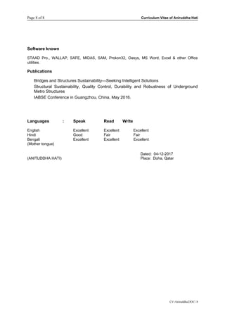 Page 8 of 8 Curriculum Vitae of Aniruddha Hati
Software known
STAAD Pro., WALLAP, SAFE, MIDAS, SAM, Prokon32, Oasys, MS Word, Excel & other Office
utilities.
Publications
Bridges and Structures Sustainability—Seeking Intelligent Solutions
Structural Sustainability, Quality Control, Durability and Robustness of Underground
Metro Structures
IABSE Conference in Guangzhou, China, May 2016.
Languages : Speak Read Write
English Excellent Excellent Excellent
Hindi Good Fair Fair
Bengali Excellent Excellent Excellent
(Mother tongue)
CV-Aniruddha.DOC 8
Dated: 04-12-2017
(ANITUDDHA HATI) Place: Doha, Qatar
 