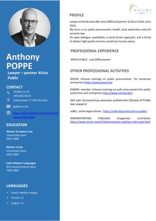 Anthony
Lawyer – partner Xirius
Public
CONTACT
Excel
CRMPROFESSIONAL EXPERIENCE
EDUCATION
LANGUAGES
XIRIUS PUBLIC : July 2009-present
Universiteit Gent
Master European Law
2007-2008
POPPE
PROFILE
Lawyer at the Brussels Bar since 2009 and partner at Xirius Public since
2016.
My focus is on public procurement, health, local authorities and civil
servants law.
An open dialogue, availability, a result driven approach, and a thrive
to deliver high quality services constitute my key values.
 Dutch: Mother tongue
 French: C1
 English: C1
Universiteit Gent
Master in law
2002-2007
Sint-Paulusinstituut Gent
Latin-Modern Languages
1996-2002
OTHER PROFESSIONAL ACTIVITIES
GOVEX: Inhouse trainings on public procurement for numerous
entreprises (https://www.govex.be)
ESIMAP: member: Inhouse trainings on pulic procurement for public
authorities and entreprises (http://www.esimap.be/)
GAP asbl: Gennootschap advocaten publiekrecht (Society of Public
law Lawyers)
JUBEL: online legal articles : https://jubel.be/author/xirius-public/
ADMINISTRATION PUBLIQUE (magazine): contributor
https://www.larcier.com/fr/administration-publique-adm-publ.html
02/663.14.53
0472/83.00.35
Tedescolaan 7, 1160 Brussels
https://www.linkedin.com/in/anthony
-poppe-29ba2810/
ap@xirius.be
 