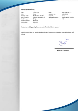 Personal Information:
Age:
Sex:
Date of birth:
Place of birth:
Civil Status:
Driving License:
Citizenship:
25 yrs. Old
Male
September 27, 1991
Tarbela Dam Pakistan
Single
Pakistani
Pakistani
CNIC:
Passport No:
Religion:
Languages/dialect:
16202-0831617-7
EQ1916171
Islam
English, Arabic, Pashto
Urdu
References and Supporting Documentation Furnished Upon request.
I hereby certify that the above information is true and correct to the best of my knowledge and
ability.
Applicant’s Signature
 