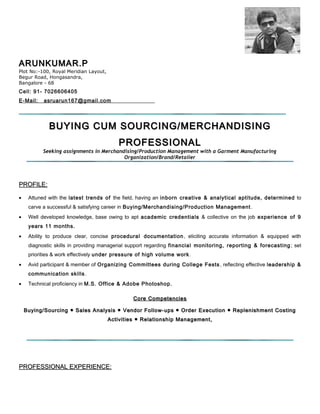 ARUNKUMAR.PARUNKUMAR.P
Plot No:-100, Royal Meridian Layout,
Begur Road, Hongasandra,
Bangalore - 68
Cell: 91- 7026606405
E-Mail: asruarun167@gmail.com
BUYING CUM SOURCING/MERCHANDISINGBUYING CUM SOURCING/MERCHANDISING
PROFESSIONALPROFESSIONAL
Seeking assignments in Merchandising/Production Management with a Garment Manufacturing
Organization/Brand/Retailer
PROFILE:PROFILE:
• Attuned with the latest trends of the field, having an inborn creative & analytical aptitude, determined to
carve a successful & satisfying career in Buying/Merchandising/Production Management.
• Well developed knowledge, base owing to apt academic credentials & collective on the job experience of 9
years 11 months.
• Ability to produce clear, concise procedural documentation, eliciting accurate information & equipped with
diagnostic skills in providing managerial support regarding financial monitoring, reporting & forecasting; set
priorities & work effectively under pressure of high volume work.
• Avid participant & member of Organizing Committees during College Fests , reflecting effective leadership &
communication skills.
• Technical proficiency in M.S. Office & Adobe Photoshop.
Core CompetenciesCore Competencies
Buying/Sourcing ● Sales Analysis ● Vendor Follow-ups ● Order Execution ● Replenishment CostingBuying/Sourcing ● Sales Analysis ● Vendor Follow-ups ● Order Execution ● Replenishment Costing
Activities ● Relationship Management,Activities ● Relationship Management,
PROFESSIONAL EXPERIENCE:PROFESSIONAL EXPERIENCE:
 