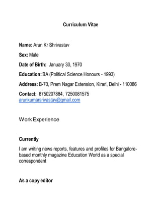 Curriculum Vitae
Name: Arun Kr Shrivastav
Sex: Male
Date of Birth: January 30, 1970
Education:BA (Political Science Honours - 1993)
Address: B-70, Prem Nagar Extension, Kirari, Delhi - 110086
Contact: 8750207884, 7250081575
arunkumarsrivastav@gmail.com
Work Experience
Currently
I am writing news reports, features and profiles for Bangalore-
based monthly magazine Education World as a special
correspondent
As a copy editor
 