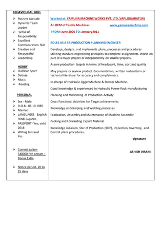 BEHAVIOURAL SKILL
 Positive Attitude
 Dynamic Team
Leader
 Sense of
Responsibility
 Excellent
Communication Skill
 Creative and
Resourceful
 Leadership
HOBBY
 Outdoor Sport
 Debate
 Music
 Reading
PERSONAL
 Sex - Male
 D.O.B.- 03.10.1985
 Married
 LANGUAGES English
Hindi Gujarati
 PASSPORT- Yes, valid
2018
 Willing to travel
Yes
 Current salary-
540000 Per annum +
Bonus Extra
 Notice period- 20 to
25 days
Worked at: YAMUNA MACHINE WORKS PVT. LTD.,VAPI,GUJARAT(IN)
An OEM of Textile Machines www.yamunamachine.com
FROM: June 2006 TO: January2011
ROLES AS A SR.PRODUCTION PLANNING ENGINEER
Develops, designs, and implements plans, processes and procedures
utilizing standard engineering principles to complete assignments. Works on
part of a major project or independently on smaller projects.
Assure production targets in terms of headcount, time, cost and quality
May prepare or review product documentation, written instructions or
technical literature for accuracy and completeness.
In-charge of Hydraulic Jigger Machine & Stenter Machine.
Good knowledge & experienced in Hydraulic Power-Pack manufacturing
Planning and Monitoring of Production Activity
Cross Functional Activities for Target achievements
Knowledge on Stamping and Welding processes
Fabrication, Assembly and Maintenance of Machine Assembly
Packing and Forwarding Export Material
Knowledge in kaizen, Star of Production (SOP), Inspection, Inventory, and
Control plans procedures.
signature
ASHISH VIRANI
 
