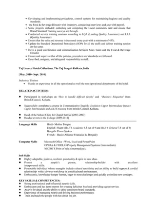  Developing and implementing procedures, control systems for maintaining hygiene and quality
standards.
 the Food & Beverage Director with inventory, conducting interviews and also with payroll.
 Some projects included: collecting and compiling the Guest comments card and ensure that
Brand Standard Training surveys are through.
 Conducted service training sessions according to LQA (Leading Quality Assurance) and LRA
(Quality Assurance)
 Ensure that the sales and revenue is increased every year with a minimum of 45%.
 Update the Standard Operational Procedures (SOP) for all the staffs and deliver training session
on the same.
 Have a good coordination and communication between Sales Team and the Food & Beverage
Director
 Ensure and supervise that all the policies, procedure and standards are followed.
 Described, assigned, and delegated responsibility to staff.
Taj Luxury Hotels Collections, The Taj Bengal- Kolkata, India
[May, 2010– Sept. 2010]
Industrial Trainee
 Hands on experience in all the operational as well the non-operational departments of the hotel.
RELATED ACTIVITIES:
 Participated in workshops on ‘How to handle difficult people’ and ‘Business Etiquettes’ from
British Council, Kolkata.
 Successfully completed a course in Communicative English- Evolution Upper Intermediate Impact
Upper Intermediate and IELTS training from British Council, Kolkata.
 Head of the School Choir for Chapel Service (2003-2007)
 Headed events in the College (2009-2012)
Language Skills Hindi- Mother Tongue
English- Fluent (IELTS Academic 6.5 out of 9 and IELTS General 7.5 out of 9)
Bengali- Fluent Spoken
French – Basic (Alliance Francaise du Bengale)
Computer Skills Microsoft Office - Word, Excel and PowerPoint
OPERA & FIDELIO Property Management Systems (Intermediate)
MICRO’S Point of sale. (Intermediate).
Soft Skills
 Highly adaptable, positive, resilient, punctuality & open to new ideas.
 Proven a people’s person, relationship-builder with excellent
interpersonal skills.
 Personable individual whose strengths include cultural sensitivity and an ability to build rapport & cordial
relationship with a diverse workforce in a multicultural environment.
 Enthusiastic, knowledge-hungry learner, eager to meet challenges and quickly assimilate new concepts.
KEY SKILLS & COMPETENCIES:
 Strong motivational and influential people skills.
 Enthusiasm and has keen interest for creating delicious food and providing a great service.
 An eye for detail and the ability to drive consistent brand standards.
 Experience of managing people and driving business performance.
 Train and teach the people with fun about the job.
 