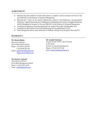 ACHIEVEMENTS
 Received the Gold medal for overall achievements in academic and co-curricular activities for the
year 2009-2012, at the Institute of Advanced Management.
 Received the 1st
prize for the specific Departments/ Subjects- Food Production, Accommodation
Operations, Applied Human Resource Management, Marketing & Economics & Applied Marketing,
and for Management Concepts, for the year 2009-2012, at the Institute of Advanced Management.
 Certificate for Maximum Guest Recognition for the month of November and December 2012.
 Certificate for Best Fresher in the Food and Beverage Service department for 2012.
 Guest Recognition and my name mentioned on feedback cards given by the guests 2016 and 2017.
REFERENCE’S
Mr. Renato Balane
Operations Manager
Evolve Back Resort, Coorg
Phone : (+91) 88 61 201 017
(+91) 89 60 343 541
Email : gaganthapa82@gmail.com
Gagan.t@evolveback.com
Ms. Barbara Ambuehl
Internship Coordinator
Swiss Hotel Management School
Phone : (+41) 24 493 24 42
Email : bambuehl@shms.com
Mr. Kushal Chatterjee
Program Leader (ENU); Head Training
& Placement.
Institute of Advanced Management.
Phone: (+91) 98 30 387 642
Email: kushal.chatterjee@iam.ac.in
 