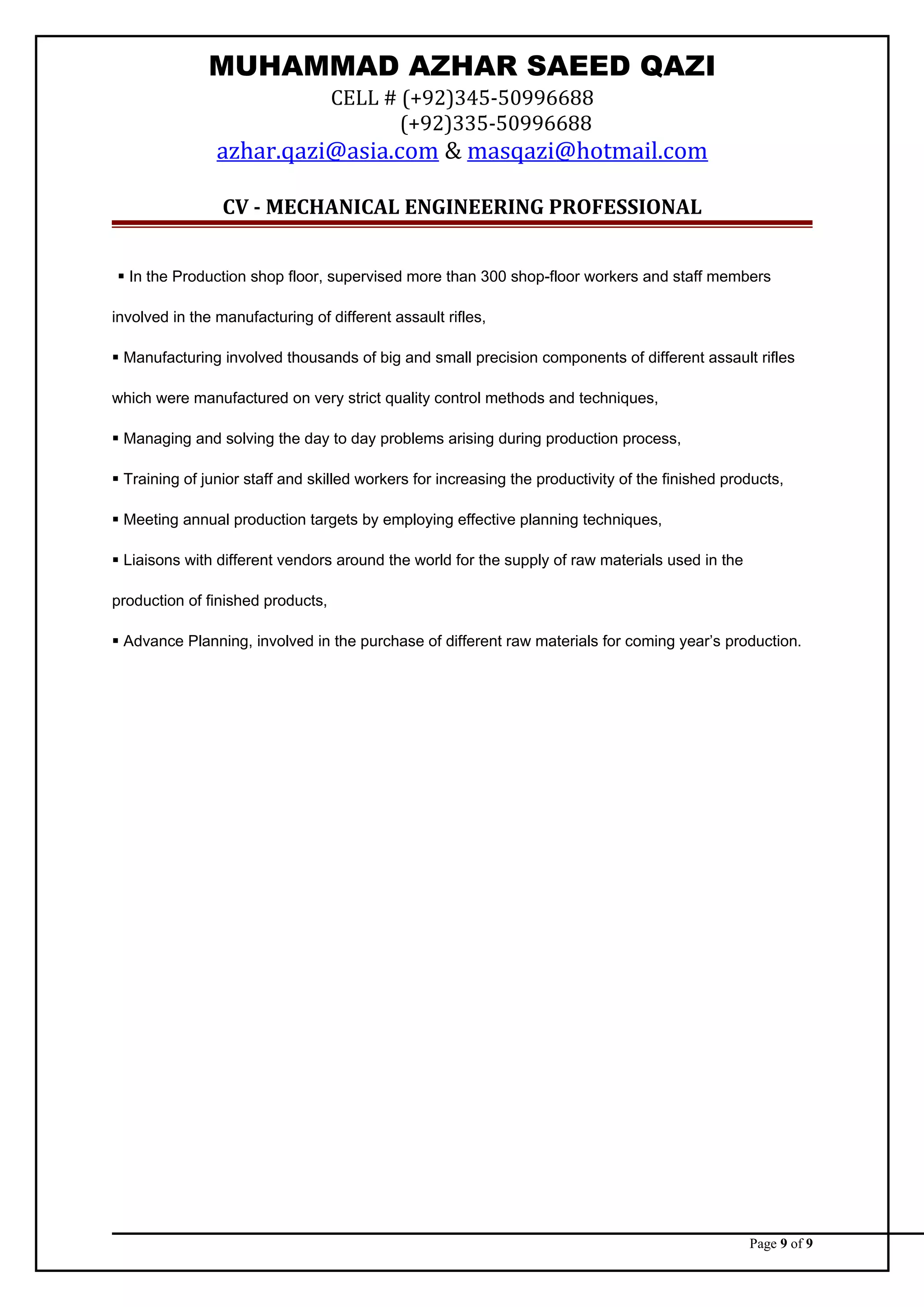 MUHAMMAD AZHAR SAEED QAZI
CELL # (+92)345-50996688
(+92)335-50996688
azhar.qazi@asia.com & masqazi@hotmail.com
CV - MECHANICAL ENGINEERING PROFESSIONAL
 In the Production shop floor, supervised more than 300 shop-floor workers and staff members
involved in the manufacturing of different assault rifles,
 Manufacturing involved thousands of big and small precision components of different assault rifles
which were manufactured on very strict quality control methods and techniques,
 Managing and solving the day to day problems arising during production process,
 Training of junior staff and skilled workers for increasing the productivity of the finished products,
 Meeting annual production targets by employing effective planning techniques,
 Liaisons with different vendors around the world for the supply of raw materials used in the
production of finished products,
 Advance Planning, involved in the purchase of different raw materials for coming year’s production.
Page 9 of 9
 