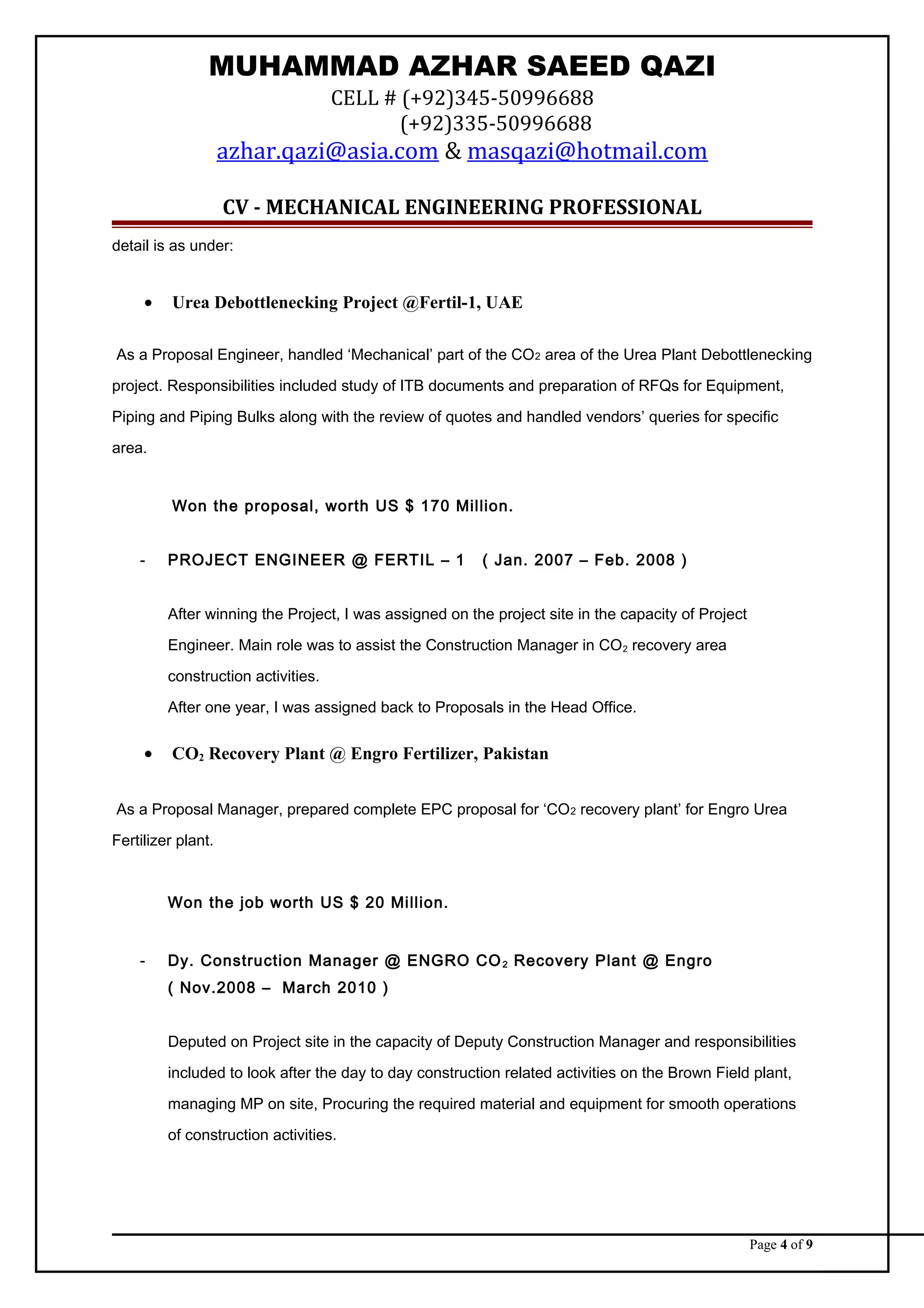 MUHAMMAD AZHAR SAEED QAZI
CELL # (+92)345-50996688
(+92)335-50996688
azhar.qazi@asia.com & masqazi@hotmail.com
CV - MECHANICAL ENGINEERING PROFESSIONAL
detail is as under:
• Urea Debottlenecking Project @Fertil-1, UAE
As a Proposal Engineer, handled ‘Mechanical’ part of the CO2 area of the Urea Plant Debottlenecking
project. Responsibilities included study of ITB documents and preparation of RFQs for Equipment,
Piping and Piping Bulks along with the review of quotes and handled vendors’ queries for specific
area.
Won the proposal, worth US $ 170 Million.
- PROJECT ENGINEER @ FERTIL – 1 ( Jan. 2007 – Feb. 2008 )
After winning the Project, I was assigned on the project site in the capacity of Project
Engineer. Main role was to assist the Construction Manager in CO2 recovery area
construction activities.
After one year, I was assigned back to Proposals in the Head Office.
• CO2 Recovery Plant @ Engro Fertilizer, Pakistan
As a Proposal Manager, prepared complete EPC proposal for ‘CO2 recovery plant’ for Engro Urea
Fertilizer plant.
Won the job worth US $ 20 Million.
- Dy. Construction Manager @ ENGRO CO2 Recovery Plant @ Engro
( Nov.2008 – March 2010 )
Deputed on Project site in the capacity of Deputy Construction Manager and responsibilities
included to look after the day to day construction related activities on the Brown Field plant,
managing MP on site, Procuring the required material and equipment for smooth operations
of construction activities.
Page 4 of 9
 