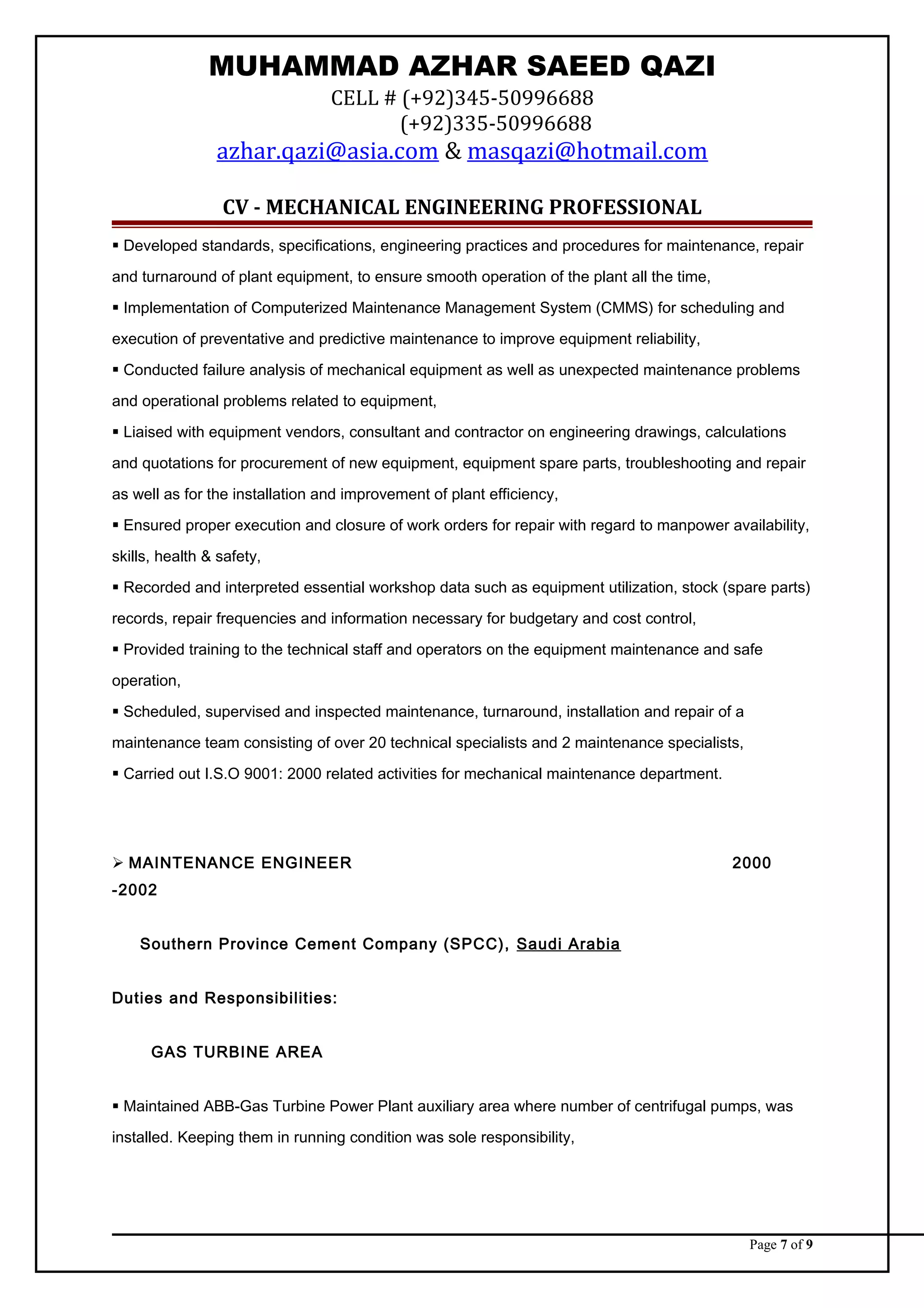 MUHAMMAD AZHAR SAEED QAZI
CELL # (+92)345-50996688
(+92)335-50996688
azhar.qazi@asia.com & masqazi@hotmail.com
CV - MECHANICAL ENGINEERING PROFESSIONAL
 Developed standards, specifications, engineering practices and procedures for maintenance, repair
and turnaround of plant equipment, to ensure smooth operation of the plant all the time,
 Implementation of Computerized Maintenance Management System (CMMS) for scheduling and
execution of preventative and predictive maintenance to improve equipment reliability,
 Conducted failure analysis of mechanical equipment as well as unexpected maintenance problems
and operational problems related to equipment,
 Liaised with equipment vendors, consultant and contractor on engineering drawings, calculations
and quotations for procurement of new equipment, equipment spare parts, troubleshooting and repair
as well as for the installation and improvement of plant efficiency,
 Ensured proper execution and closure of work orders for repair with regard to manpower availability,
skills, health & safety,
 Recorded and interpreted essential workshop data such as equipment utilization, stock (spare parts)
records, repair frequencies and information necessary for budgetary and cost control,
 Provided training to the technical staff and operators on the equipment maintenance and safe
operation,
 Scheduled, supervised and inspected maintenance, turnaround, installation and repair of a
maintenance team consisting of over 20 technical specialists and 2 maintenance specialists,
 Carried out I.S.O 9001: 2000 related activities for mechanical maintenance department.
 MAINTENANCE ENGINEER 2000
-2002
Southern Province Cement Company (SPCC), Saudi Arabia
Duties and Responsibilities:
GAS TURBINE AREA
 Maintained ABB-Gas Turbine Power Plant auxiliary area where number of centrifugal pumps, was
installed. Keeping them in running condition was sole responsibility,
Page 7 of 9
 