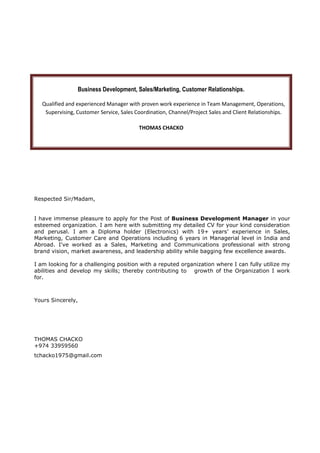 Business Development, Sales/Marketing, Customer Relationships.
Qualified and experienced Manager with proven work experience in Team Management, Operations,
Supervising, Customer Service, Sales Coordination, Channel/Project Sales and Client Relationships.
THOMAS CHACKO
Respected Sir/Madam,
I have immense pleasure to apply for the Post of Business Development Manager in your
esteemed organization. I am here with submitting my detailed CV for your kind consideration
and perusal. I am a Diploma holder (Electronics) with 19+ years’ experience in Sales,
Marketing, Customer Care and Operations including 6 years in Managerial level in India and
Abroad. I've worked as a Sales, Marketing and Communications professional with strong
brand vision, market awareness, and leadership ability while bagging few excellence awards.
I am looking for a challenging position with a reputed organization where I can fully utilize my
abilities and develop my skills; thereby contributing to growth of the Organization I work
for.
Yours Sincerely,
THOMAS CHACKO
+974 33959560
tchacko1975@gmail.com
 