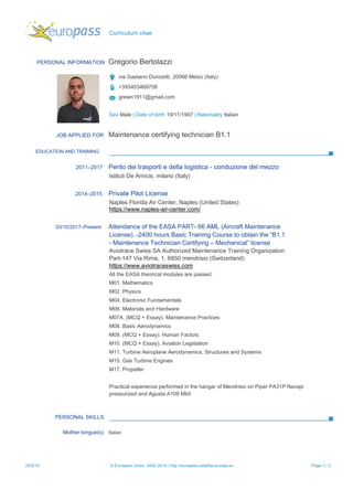 Curriculum vitae
PERSONAL INFORMATION Gregorio Bertolazzi
via Gaetano Donizetti, 20066 Melzo (Italy)
+393453469758
grewn1911@gmail.com
Sex Male | Date of birth 19/11/1997 | Nationality Italian
JOB APPLIED FOR Maintenance certifying technician B1.1
EDUCATION AND TRAINING
2011–2017 Perito dei trasporti e della logistica - conduzione del mezzo
Istituti De Amicis, milano (Italy)
2014–2015 Private Pilot License
Naples Florida Air Center, Naples (United States)
https://www.naples-air-center.com/
03/10/2017–Present Attendance of the EASA PART- 66 AML (Aircraft Maintenance
License). -2400 hours Basic Training Course to obtain the “B1.1
- Maintenance Technician Certifying – Mechanical” license
Aviotrace Swiss SA Authorized Maintenance Training Organization
Part-147 Via Rime, 1, 6850 mendrisio (Switzerland)
https://www.aviotraceswiss.com
All the EASA theorical modules are passed:
M01. Mathematics
M02. Physics
M04. Electronic Fundamentals
M06. Materials and Hardware
M07A. (MCQ + Essay). Maintenance Practices
M08. Basic Aerodynamics
M09. (MCQ + Essay). Human Factors
M10. (MCQ + Essay). Aviation Legislation
M11. Turbine Aeroplane Aerodynamics, Structures and Systems
M15. Gas Turbine Engines
M17. Propeller
Practical experience performed in the hangar of Mendrisio on Piper PA31P Navajo
pressurized and Agusta A109 MkII
PERSONAL SKILLS
Mother tongue(s) Italian
25/2/19 © European Union, 2002-2019 | http://europass.cedefop.europa.eu Page 1 / 2
 