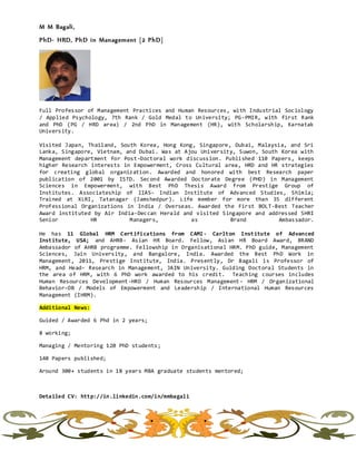 M M Bagali,
PhD- HRD, PhD in Management [2 PhD]
Full Professor of Management Practices and Human Resources, with Industrial Sociology
/ Applied Psychology, 7th Rank / Gold Medal to University; PG-PMIR, with first Rank
and PhD (PG / HRD area) / 2nd PhD in Management (HR), with Scholarship, Karnatak
University.
Visited Japan, Thailand, South Korea, Hong Kong, Singapore, Dubai, Malaysia, and Sri
Lanka, Singapore, Vietnam, and Dubai. Was at Ajou University, Suwon, South Korea with
Management department for Post-Doctoral work discussion. Published 110 Papers, keeps
higher Research interests in Empowerment, Cross Cultural area, HRD and HR strategies
for creating global organization. Awarded and honored with best Research paper
publication of 2001 by ISTD. Second Awarded Doctorate Degree (PHD) in Management
Sciences in Empowerment, with Best PhD Thesis Award from Prestige Group of
Institutes. Associateship of IIAS- Indian Institute of Advanced Studies, Shimla;
Trained at XLRI, Tatanagar (Jamshedpur). Life member for more than 35 different
Professional Organizations in India / Overseas. Awarded the First BOLT-Best Teacher
Award instituted by Air India-Deccan Herald and visited Singapore and addressed SHRI
Senior HR Managers, as Brand Ambassador.
He has 11 Global HRM Certifications from CAMI- Carlton Institute of Advanced
Institute, USA; and AHRB- Asian HR Board. Fellow, Asian HR Board Award, BRAND
Ambassador of AHRB programme. Fellowship in Organisational HRM. PhD guide, Management
Sciences, Jain University, and Bangalore, India. Awarded the Best PhD Work in
Management, 2011, Prestige Institute, India. Presently, Dr Bagali is Professor of
HRM, and Head- Research in Management, JAIN University. Guiding Doctoral Students in
the area of HRM, with 6 PhD work awarded to his credit. Teaching courses includes
Human Resources Development-HRD / Human Resources Management- HRM / Organizational
Behavior-OB / Models of Empowerment and Leadership / International Human Resources
Management (IHRM).
Additional News:
Guided / Awarded 6 Phd in 2 years;
8 working;
Managing / Mentoring 120 PhD students;
140 Papers published;
Around 300+ students in 18 years MBA graduate students mentored;
Detailed CV: http://in.linkedin.com/in/mmbagali
 