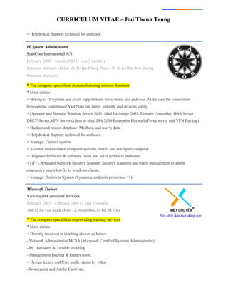 CCUURRRRIICCUULLUUMM VVIITTAAEE –– BBuuii TThhaannhh TTrruunngg
+ Helpdesk & Support technical for end user.
IT System Administrator
ScanCom International A/S
February 2008 – March 2009 (1 year 2 months)
Scancom Vietnam Ltd Lot 10, Str No.8 Song Than 1 IP, Di An Dist Binh Duong
Province, Vietnam.
* The company specializes in manufacturing outdoor furniture
* Main duties:
+ Belong to IT System and cover support team for systems and end-user. Make sure the connection
between the countries of Viet Nam run faster, smooth, and drive to safety.
+ Operator and Manage Window Server 2003: Mail Exchange 2003, Domain Controller, DNS Server ,
DHCP Server,VPN Server (client to site), ISA 2006 Enterprise Firewall (Proxy server and VPN Backup).
+ Backup and restore database: Mailbox, and user’s data.
+ Helpdesk & Support technical for end user.
+ Manage: Camera system.
+ Monitor and maintain computer systems, install and configure computer
+ Diagnose hardware & software faults and solve technical problems.
+ GFI LANguard Network Security Scanner: Security scanning and patch management to applie
emergency patch/hot-fix to windows clients.
+ Manage: Antivirus System (Symantec endpoint protection 11).
Microsoft Trainer
Vietchuyen Consultant Network
February 2007 – February 2008 (1 year 1 month)
740/12 Su van hanh (Ext) 12.Ward Dist.10 HCM City
* The company specializes in providing training services
* Main duties:
+ Directly involved in teaching classes as below:
- Network Administrator MCSA (Microsoft Certified Systems Administrator).
- PC Hardware & Trouble shooting.
- Management Internet & Games room.
+ Design lecters and User guide (demo by video
- Powerpoint and Adobe Captivate.
 