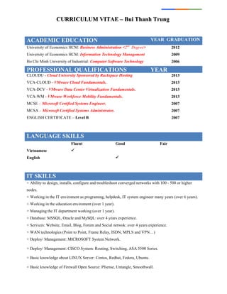 CCUURRRRIICCUULLUUMM VVIITTAAEE –– BBuuii TThhaannhh TTrruunngg
ACADEMIC EDUCATION YEAR GRADUATION
University of Economics HCM: Business Administration <2nd
Degree> 2012
University of Economics HCM: Information Technology Management 2009
Ho Chi Minh University of Industrial: Computer Software Technology 2006
PROFESSIONAL QUALIFICATIONS YEAR
CLOUDU - Cloud University Sponsored by Rackspace Hosting 2013
VCA-CLOUD - VMware Cloud Fundamentals. 2013
VCA-DCV - VMware Data Center Virtualization Fundamentals. 2013
VCA-WM - VMware Workforce Mobility Fundamentals. 2013
MCSE – Microsoft Certified Systems Engineer. 2007
MCSA – Microsoft Certified Systems Administrator. 2007
ENGLISH CERTIFICATE – Level B 2007
LANGUAGE SKILLS
Fluent Good Fair
Vietnamese 
English 
IT SKILLS
+ Ability to design, installs, configure and troubleshoot converged networks with 100 - 500 or higher
nodes.
+ Working in the IT enviroment as programing, helpdesk, IT system engineer many years (over 6 years).
+ Working in the education enviroment (over 1 year).
+ Managing the IT department working (over 1 year).
+ Database: MSSQL, Oracle and MySQL: over 4 years experience.
+ Services: Website, Email, Blog, Forum and Social netwok: over 4 years experience.
+ WAN technologies (Point to Point, Frame Relay, ISDN, MPLS and VPN…)
+ Deploy/ Management: MICROSOFT System Network.
+ Deploy/ Management: CISCO System: Routing, Switching, ASA 5500 Series.
+ Basic knowledge about LINUX Server: Centos, Redhat, Fedora, Ubuntu.
+ Basic knowledge of Firewall Open Source: Pfsense, Untangle, Smoothwall.
 