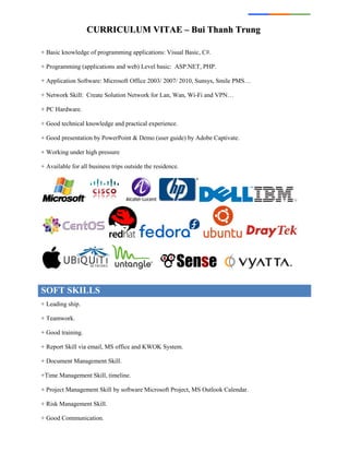 CCUURRRRIICCUULLUUMM VVIITTAAEE –– BBuuii TThhaannhh TTrruunngg
+ Basic knowledge of programming applications: Visual Basic, C#.
+ Programming (applications and web) Level basic: ASP.NET, PHP.
+ Application Software: Microsoft Office 2003/ 2007/ 2010, Sunsys, Smile PMS…
+ Network Skill: Create Solution Network for Lan, Wan, Wi-Fi and VPN…
+ PC Hardware.
+ Good technical knowledge and practical experience.
+ Good presentation by PowerPoint & Demo (user guide) by Adobe Captivate.
+ Working under high pressure
+ Available for all business trips outside the residence.
SOFT SKILLS
+ Leading ship.
+ Teamwork.
+ Good training.
+ Report Skill via email, MS office and KWOK System.
+ Document Management Skill.
+Time Management Skill, timeline.
+ Project Management Skill by software Microsoft Project, MS Outlook Calendar.
+ Risk Management Skill.
+ Good Communication.
 