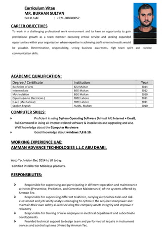 Curriculum VitaeCurriculum Vitae
MR. BURHAN SULTAN
Cell #. UAECell #. UAE : +971-508680057: +971-508680057
CAREER OBJECTIVES
To work in a challenging professional work environment and to have an opportunity to gain
professional growth as a team member executing critical service and seeking expanded
opportunities within your organization where expertise in achieving profit-oriented results would
be valuable. Determination, responsibility, strong business awareness, high team spirit and concise
communication skills.
ACADEMIC QUALIFICATION:ACADEMIC QUALIFICATION:
Degree / Certificate Institution Year
Bachelors of Arts BZU Multan 2014
Intermediate BISE Multan 2012
Matriculation BISE Multan 2010
Diploma (Auto Electrician ) PBTE Lahore 2011
D.A.E (Mechanical) PBTE Lahore 2011
Spoken English NUML, Multan 2010
COMPUTER SKILLS:COMPUTER SKILLS:
 Proficient in usingProficient in using System Operating SoftwareSystem Operating Software (Almost All)(Almost All) Internet + Email,Internet + Email,
Full Command in Using all Internet related software & installation and upgrading and alsoFull Command in Using all Internet related software & installation and upgrading and also
Well Knowledge about theWell Knowledge about the Computer HardwareComputer Hardware
 Good Knowledge aboutGood Knowledge about windows 7,8 & 10.windows 7,8 & 10.
WORKING EXPERIENCE UAE:WORKING EXPERIENCE UAE:
AMMAN ADVANCE TECHNOLOGIES L.L.C ABU DHABI.AMMAN ADVANCE TECHNOLOGIES L.L.C ABU DHABI.
Auto Technician Dec 2014 to till today.Auto Technician Dec 2014 to till today.
Certified installer for Mobileye products.Certified installer for Mobileye products.
RESPONSBILITES:RESPONSBILITES:
 Responsible for supervising and participating in different operation and maintenance
activities (Preventive, Predictive, and Corrective Maintenance) of the systems offered by
Amman Tec.
 Responsible for supervising different taskforce, carrying out toolbox talks and risk
assessment and job safety analysis managing to optimize the required manpower and
maintain their own safety as well securing the company assets integrity and improve it
reliability
 Responsible for training of new employee in electrical department and subordinate
developments.
 Provided technical support to design team and performed all repairs in instrument
devices and control systems offered by Amman Tec.
 