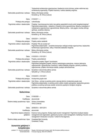 Tarptautinės konferencijos organizavimas. Kasdieninio turinio kūrimas, portalo viešinimas tarp
                                              suinteresuotų organizacijų. Projekto finansinių ir veiklos ataskaitų rengimas.
Darbovietės pavadinimas ir adresas            Moterų informacijos centras
                                              Konarskio g. 49, Vilnius (Lietuva)

                                    Datos     01/04/2011 →
              Profesija arba pareigos         Lektorė/tyrėja
 Pagrindinės veiklos ir atsakomybės           Projektas “Jaunimas-jaunimui kartu mes galime pasipriešinti smurtui prieš mergaites/merginas”
                                              Pagrindinės atsakomybės – kiekybinio ir kokybinio tyrimo įgyvendinimas. Mokymų mokytojams ir
                                              moksleiviams organizavimas ir įgyvendinimas. Mokymų temos – lyčių lygybė, smurtas artimoje
                                              aplinkoje, socialinės reklamos.
Darbovietės pavadinimas ir adresas            Moterų informacijos centras
                                              Konarskio g. 49, Vilnius (Lietuva)

                                    Datos     03/03/2011 - 31/07/2011
              Profesija arba pareigos         Projektų vadovo asistentė
 Pagrindinės veiklos ir atsakomybės           Projektas "We are society too"
                                              Pagrindinės atsakomybės – socialinės kampanijos viešojoje erdvėje organizavimas, tarptautinės
                                              konferencijos organizavimas, veiklų ir finansinės ataskaitos rengimas.
Darbovietės pavadinimas ir adresas            Moterų informacijos centras
                                              Konarskio g. 49, Vilnius (Lietuva)

                                    Datos     01/03/2010 - 01/01/2011
              Profesija arba pareigos         Projektų vadovė/lektorė
 Pagrindinės veiklos ir atsakomybės           Tarptautinio projekto "Digem” koordinatorė.
                                              Pagrindinės pareigybės projekte: mokymų metodologijos parengimas, mokymų lektoriams
                                              organizavimas ir įgyvendinimas, finansinių ir veiklos ataskaitų rengimas, partnerių susitikimų
                                              organizavimas, projekto informacijos sklaida, puslapio administravimas.
Darbovietės pavadinimas ir adresas            Socialinės ir ekonominės plėtros centras
                                              Galvydžio g. 5, Vilnius (Lietuva)

                                    Datos     01/03/2010 - 01/01/2011
              Profesija arba pareigos         Iniciatyvinės grupės narė
 Pagrindinės veiklos ir atsakomybės           Hub Vilnius – pirmojo co-working centro Lietuvoje įkūrimo iniciatyvinės grupės narė.
                                              Pagrindinės atsakomybės: co-working centro veiklos modelio parengimas, tarptautinės gerosios
                                              praktikos co-working centruose analizė, komercinio pasiūlymo rėmėjams rengimas.
Darbovietės pavadinimas ir adresas            Socialinės ir ekonominės plėtros centras

                      Išsilavinimas

                                    Datos     01/09/2009 →
                            Kvalifikacija     ekonominstė
Švietimo teikėjo pavadinimas ir tipas         Vilniaus Universitetas
                                              Vilnius (Lietuva)

                                    Datos     20/09/2012 - 30/01/2013
                            Kvalifikacija     ekonomistė
     Pagrindiniai dalykai/ profesiniai        Erasmus mainų programa. Studijų kryptis tourism management. Pagrindiniai studijuoti dalykai:
                           gebėjimai          management and organization; gastronomy tourism; event management; marketing of tourism; event
                                              management' introduction to tourism; Turkish for the beginners.
Švietimo teikėjo pavadinimas ir tipas         Canakkale Mart University
                                              Canakkale (Turkija)

      Asmeniniai gebėjimai ir
             kompetencijos
      puslapis 2 / 3 - Gyvenimo aprašymas     Daugiau informacijos apie Europass rasite: http://europass.cedefop.europa.eu
                        Kamilė Butkevičiūtė   © Europos Sąjunga, 2002-2010 24082010
 