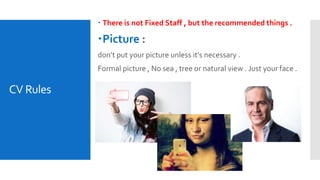 CV Rules
 There is not Fixed Staff , but the recommended things .
Picture :
don’t put your picture unless it’s necessary .
Formal picture , No sea , tree or natural view . Just your face .
 