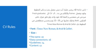 CV Rules
‫الخطو‬ ‫تكبر‬ ‫و‬ ‫بحث‬ ‫بتعمل‬ ‫مش‬ ‫أنت‬ ‫عليك‬ ‫يرضى‬ ‫هللا‬ ‫حاجة‬ ‫تاني‬‫ط‬
‫وتعمل‬ ‫وتلون‬frames‫والكالم‬‫ده‬ ‫من‬..‫ال‬CV‫لل‬Fresh graduates
‫خلي‬ ‫تفرق‬ ‫عاوز‬ ‫ولو‬ ‫واحد‬ ‫بلون‬ ‫كله‬ ‫الخط‬ ‫و‬ ‫صفحتين‬ ‫عن‬ ‫ميزدش‬
‫العناوين‬Bold‫وحاول‬‫من‬ ‫تخليها‬10–12‫عن‬ ‫متتطلعش‬ ‫ويستحسن‬
‫دي‬ ‫الخطوط‬Times New Roman & Arial & Calibri
 Font : Times New Roman, & Arial & Calibri.
 Size :
*The name: 20
*Data connections: 16
*Guidelines: 14
*Content: 12
 