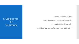 1-Objectives
or
Summary
‫إيه‬‫عندي‬ ‫اللي‬ ‫الخبرات‬.
‫اكتسبت‬‫و‬ ‫إزاي‬ ‫دي‬ ‫الخبرات‬‫بنميها‬‫إزاي‬.
‫الـ‬ ‫هي‬ ‫إيه‬Vision‫بتاعتي‬.
‫ايه‬ ‫تعمل‬ ‫عاوز‬ ‫انت‬ ‫عن‬ ‫جدا‬ ‫معبر‬ ‫و‬ ‫جدا‬ ‫قصير‬ ‫خليه‬.
 