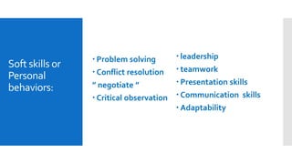 Soft skills or
Personal
behaviors:
 leadership
 teamwork
 Presentation skills
 Communication skills
 Adaptability
 Problem solving
 Conflict resolution
” negotiate ”
 Critical observation
 