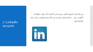 7- LinkedIn
account:
‫لل‬ ‫بتضيف‬ ‫اللي‬ ‫المهمة‬ ‫الحاجات‬ ‫من‬CV‫له‬ ‫حاطط‬ ‫تكون‬ ‫أنك‬ ‫قيمه‬
‫بتاع‬ ‫األكونت‬LinkedIn ..‫وده‬‫لو‬ ‫علشان‬HR‫عنك‬ ‫زيادة‬ ‫معلومات‬ ‫إحتاج‬
‫فيها‬ ‫يالقيها‬.
 