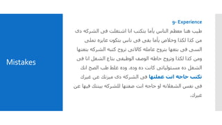 Mistakes
9- Experience
‫الشركه‬ ‫فى‬ ‫اشتغلت‬ ‫انا‬ ‫بتكتب‬ ‫يأما‬ ‫الناس‬ ‫معظم‬ ‫هنا‬ ‫طيب‬‫دى‬
‫تملى‬ ‫عايزه‬ ‫بتكون‬ ‫ناس‬ ‫فى‬ ‫بقى‬ ‫يأما‬ ‫وخالص‬ ‫لكذا‬ ‫كذا‬ ‫من‬
‫ب‬ ‫الشركه‬ ‫كتبه‬ ‫تروح‬ ‫كاالتى‬ ‫عامله‬ ‫بتروح‬ ‫بتعها‬ ‫فى‬ ‫السى‬‫تعتها‬
‫فى‬ ‫انا‬ ‫الشغل‬ ‫بتاع‬ ‫الوظيفى‬ ‫الوصف‬ ‫حاطه‬ ‫وتروح‬ ‫لكذا‬ ‫كذا‬ ‫ومن‬
‫وده‬ ‫ده‬ ‫كانت‬ ‫مسئولياتى‬ ‫ده‬ ‫الشغل‬.‫انك‬ ‫الصح‬ ‫طب‬ ‫غلط‬ ‫وده‬
‫عملتها‬ ‫انت‬ ‫حاجه‬ ‫تكتب‬‫غيرك‬ ‫عن‬ ‫ميزتك‬ ‫دى‬ ‫الشركه‬ ‫فى‬
‫في‬ ‫بينتك‬ ‫للشركه‬ ‫ضفتها‬ ‫انت‬ ‫حاجه‬ ‫او‬ ‫الشغالنه‬ ‫نفس‬ ‫فى‬‫عن‬ ‫ها‬
‫غيرك‬.
 