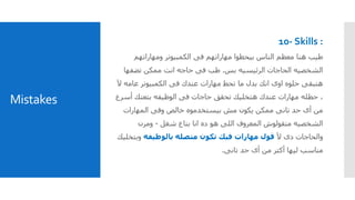 Mistakes
10- Skills :
‫ومهاراتهم‬ ‫الكمبيوتر‬ ‫فى‬ ‫مهاراتهم‬ ‫بيحطوا‬ ‫الناس‬ ‫معظم‬ ‫هنا‬ ‫طيب‬
‫بس‬ ‫الرئيسيه‬ ‫الحاجات‬ ‫الشخصيه‬.‫تضفه‬ ‫ممكن‬ ‫انت‬ ‫حاجه‬ ‫فى‬ ‫طب‬‫ا‬
‫فى‬ ‫عندك‬ ‫مهارات‬ ‫تحط‬ ‫ما‬ ‫بدل‬ ‫انك‬ ‫اوى‬ ‫حلوه‬ ‫هتبقى‬‫عامه‬ ‫الكمبيوتر‬‫آل‬
‫حطله‬ ،‫أس‬ ‫بتعتك‬ ‫الوظيفه‬ ‫فى‬ ‫حاجات‬ ‫تحقق‬ ‫هتخليك‬ ‫عندك‬ ‫مهارات‬‫رع‬
‫المهارات‬ ‫وفى‬ ‫خالص‬ ‫بيستخدموه‬ ‫مش‬ ‫يكون‬ ‫ممكن‬ ‫تانى‬ ‫حد‬ ‫أى‬ ‫من‬
‫شغل‬ ‫بتاع‬ ‫انا‬ ‫ده‬ ‫هو‬ ‫اللى‬ ‫المعروف‬ ‫متقولوش‬ ‫الشخصيه‬-‫ومرن‬
‫دى‬ ‫والحاجات‬‫أل‬‫قول‬‫بالوظيفه‬ ‫متصله‬ ‫تكون‬ ‫فيك‬ ‫مهارات‬‫وب‬‫تخليك‬
‫تانى‬ ‫حد‬ ‫أى‬ ‫من‬ ‫أكتر‬ ‫ليها‬ ‫مناسب‬.
 