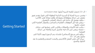 GettingStarted
‫ال‬CV‫أصلها‬ ‫التينية‬ ‫لكلمة‬ ‫إختصار‬curriculum vitae
‫بتق‬ ‫فيها‬ ‫اللى‬ ‫المطولة‬ ‫الذاتية‬ ‫السيرة‬ ‫أو‬ ‫الحياة‬ ‫سيرة‬ ‫وتعني‬‫تصور‬ ‫دم‬
‫كاآلتي‬ ‫هي‬ ‫صفاته‬ ‫وأهم‬ ‫ومهاراتك‬ ‫ومؤهالتك‬ ‫حياتك‬ ‫عن‬ ‫مفصل‬:
-‫بالتفصيل‬ ‫العملي‬ ‫تاريخك‬ ‫في‬ ‫حاجه‬ ‫كل‬ ‫موضح‬ ‫بيكون‬.
-‫العلمي‬ ‫والجوائز‬ ‫المناصب‬ ‫و‬ ‫العلمية‬ ‫المؤهالت‬ ‫كل‬ ‫فيه‬ ‫بيبقى‬‫اللي‬ ‫ة‬
‫عليها‬ ‫حصلت‬.
-‫حيات‬ ‫في‬ ‫عملتها‬ ‫اللي‬ ‫والكتب‬ ‫والمقاالت‬ ‫األبحاث‬ ‫فيه‬ ‫بتكتب‬‫ك‬.
-‫حيات‬ ‫عن‬ ‫وكاملة‬ ‫كتيرة‬ ‫تفاصيل‬ ‫فيه‬ ‫ألن‬ ‫كبير‬ ‫بيبقى‬ ‫حجمه‬‫ك‬
‫العملية‬.
-‫مرجع‬ ‫في‬ ‫بيكون‬(‫أشخاص‬)‫لل‬ ‫ا‬ً‫د‬‫تأكي‬ ‫ليهم‬ ‫الرجوع‬ ‫يتم‬ ‫علشان‬‫ي‬
‫ال‬ ‫في‬ ‫مكتوب‬CV .
-‫م‬ ‫والتعليم‬ ‫المتقدم‬ ‫والبحث‬ ‫األكاديمي‬ ‫العمل‬ ‫علي‬ ‫أكتر‬ ‫بيركز‬‫بعد‬ ‫ا‬
‫والمنح‬ ‫الثانوي‬.
 