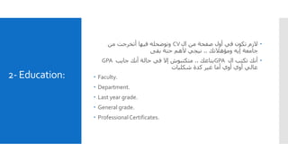 2- Education:
‫ال‬ ‫من‬ ‫صفحة‬ ‫أول‬ ‫في‬ ‫تكون‬ ‫الزم‬CV‫وتوضحله‬‫من‬ ‫أتخرجت‬ ‫فيها‬
‫ومؤهالتك‬ ‫إيه‬ ‫جامعة‬..‫بقى‬ ‫حتة‬ ‫ألهم‬ ‫نيجي‬
‫ال‬ ‫تكتب‬ ‫أنك‬GPA‫بتاعك‬..‫جايب‬ ‫أنك‬ ‫حالة‬ ‫في‬ ‫إال‬ ‫متكتبوش‬GPA
‫شكليات‬ ‫كدة‬ ‫غير‬ ‫أما‬ ‫أوي‬ ‫أوي‬ ‫عالي‬
 Faculty.
 Department.
 Last year grade.
 General grade.
 ProfessionalCertificates.
 