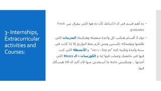 3- Internships,
Extracurricular
activities and
Courses:
‫ال‬ ‫في‬ ‫قسم‬ ‫أهم‬ ‫ده‬CV‫بين‬ ‫بيفرق‬ ‫اللي‬ ‫هوا‬ ‫ده‬ ‫ألن‬ ‫بتاعك‬Fresh
graduates
‫دول‬3‫وهتكتبله‬ ‫منفصلة‬ ‫واحدة‬ ‫كل‬ ‫هتكتب‬ ‫أقسام‬‫التدريبات‬‫ا‬‫للي‬
‫كانت‬ ‫إذا‬ ‫إال‬ ‫التواريخ‬ ‫تحط‬ ‫الزم‬ ‫ومش‬ ‫بالسنين‬ ‫وتوضحاله‬ ‫طلعتها‬‫في‬
‫وتكتبه‬ ‫واحدة‬ ‫سنة‬‫كدة‬"Jan 1 – Sep 30"‫و‬‫األنشطة‬‫اللي‬‫كنت‬
‫إيه‬ ‫فيها‬ ‫وعملت‬ ‫جامعتك‬ ‫في‬ ‫فيها‬‫و‬‫الكورسات‬+‫الـ‬Moocs‫اللي‬
‫أخدتها‬..‫ال‬ ‫أكيد‬ ‫ألن‬ ‫منها‬ ‫أستفدش‬ ‫ما‬ ‫حاجة‬ ‫ومتكتبش‬HR‫هيسألك‬
‫فيها‬.
 