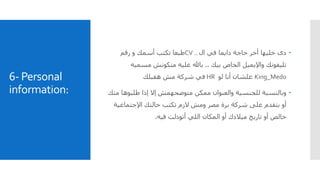 6- Personal
information:
‫دى‬‫ال‬ ‫في‬ ‫دايما‬ ‫حاجة‬ ‫أخر‬ ‫خليها‬CV ..‫رقم‬ ‫و‬ ‫أسمك‬ ‫تكتب‬ ‫طبعا‬
‫تليفونك‬‫بيك‬ ‫الخاص‬ ‫واإليميل‬..‫مسمي‬ ‫متكونش‬ ‫عليه‬ ‫باهلل‬‫ه‬
King_Medo‫علشان‬‫لو‬ ‫أنا‬HR‫هقبلك‬ ‫مش‬ ‫شركة‬ ‫في‬
‫م‬ ‫طلبوها‬ ‫إذا‬ ‫إال‬ ‫متوضحهمش‬ ‫ممكن‬ ‫والعنوان‬ ‫للجنسية‬ ‫وبالنسبة‬‫نك‬
‫اإلجتماعي‬ ‫حالتك‬ ‫تكتب‬ ‫الزم‬ ‫ومش‬ ‫مصر‬ ‫برة‬ ‫شركة‬ ‫على‬ ‫بتقدم‬ ‫أو‬‫ة‬
‫فيه‬ ‫أتودلت‬ ‫اللي‬ ‫المكان‬ ‫أو‬ ‫ميالدك‬ ‫تاريخ‬ ‫أو‬ ‫خالص‬.
 