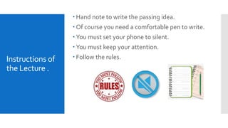 Instructions of
the Lecture .
 Hand note to write the passing idea.
 Of course you need a comfortable pen to write.
 You must set your phone to silent.
 You must keep your attention.
 Follow the rules.
 