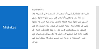 Mistakes
Experience :
‫دى‬ ‫الشركه‬ ‫فى‬ ‫اشتغلت‬ ‫انا‬ ‫بتكتب‬ ‫يأما‬ ‫الناس‬ ‫معظم‬ ‫هنا‬ ‫طيب‬
‫تملى‬ ‫عايزه‬ ‫بتكون‬ ‫ناس‬ ‫فى‬ ‫بقى‬ ‫يأما‬ ‫وخالص‬ ‫لكذا‬ ‫كذا‬ ‫من‬
‫بتعتها‬ ‫الشركه‬ ‫كتبه‬ ‫تروح‬ ‫كاالتى‬ ‫عامله‬ ‫بتروح‬ ‫بتعها‬ ‫فى‬ ‫السى‬
‫فى‬ ‫انا‬ ‫الشغل‬ ‫بتاع‬ ‫الوظيفى‬ ‫الوصف‬ ‫حاطه‬ ‫وتروح‬ ‫لكذا‬ ‫كذا‬ ‫ومن‬
‫وده‬ ‫ده‬ ‫كانت‬ ‫مسئولياتى‬ ‫ده‬ ‫الشغل‬.‫انك‬ ‫الصح‬ ‫طب‬ ‫غلط‬ ‫وده‬
‫فى‬ ‫غيرك‬ ‫عن‬ ‫ميزتك‬ ‫دى‬ ‫الشركه‬ ‫فى‬ ‫عملتها‬ ‫انت‬ ‫حاجه‬ ‫تكتب‬
‫عن‬ ‫فيها‬ ‫بينتك‬ ‫للشركه‬ ‫ضفتها‬ ‫انت‬ ‫حاجه‬ ‫او‬ ‫الشغالنه‬ ‫نفس‬
‫غيرك‬.
 