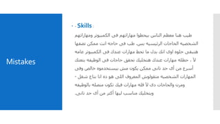 Mistakes
 - Skills :
‫ومهاراتهم‬ ‫الكمبيوتر‬ ‫فى‬ ‫مهاراتهم‬ ‫بيحطوا‬ ‫الناس‬ ‫معظم‬ ‫هنا‬ ‫طيب‬
‫بس‬ ‫الرئيسيه‬ ‫الحاجات‬ ‫الشخصيه‬.‫تضفها‬ ‫ممكن‬ ‫انت‬ ‫حاجه‬ ‫فى‬ ‫طب‬
‫فى‬ ‫عندك‬ ‫مهارات‬ ‫تحط‬ ‫ما‬ ‫بدل‬ ‫انك‬ ‫اوى‬ ‫حلوه‬ ‫هتبقى‬‫عامه‬ ‫الكمبيوتر‬
‫آل‬‫حطله‬ ،‫بتعتك‬ ‫الوظيفه‬ ‫فى‬ ‫حاجات‬ ‫تحقق‬ ‫هتخليك‬ ‫عندك‬ ‫مهارات‬
‫وفى‬ ‫خالص‬ ‫بيستخدموه‬ ‫مش‬ ‫يكون‬ ‫ممكن‬ ‫تانى‬ ‫حد‬ ‫أى‬ ‫من‬ ‫أسرع‬
‫شغل‬ ‫بتاع‬ ‫انا‬ ‫ده‬ ‫هو‬ ‫اللى‬ ‫المعروف‬ ‫متقولوش‬ ‫الشخصيه‬ ‫المهارات‬-
‫بالوظيفه‬ ‫متصله‬ ‫تكون‬ ‫فيك‬ ‫مهارات‬ ‫قله‬ ‫آل‬ ‫دى‬ ‫والحاجات‬ ‫ومرن‬
‫تانى‬ ‫حد‬ ‫أى‬ ‫من‬ ‫أكتر‬ ‫ليها‬ ‫مناسب‬ ‫وبتخليك‬.
 