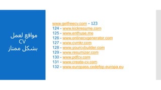 ‫مواقع‬‫لعمل‬
CV
‫بشكل‬‫ممتاز‬
123-www.getfreecv.com
124 - www.kickresume.com
125 - www.enthuse.me
126 - www.onlinecvgenerator.com
127 - www.cvmkr.com
128 - www.yourcvbuilder.com
129 - www.resumizer.com
130 - www.pdfcv.com
131 - www.create-cv.com
132 - www.europass.cedefop.europa.eu
 