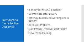 Introduction
“ only for live
Audience”
Is that your first CV Session ?
Events Rate after 25 Jan.
Why Graduated and working one is
better?
Zero skill Problem .
Don’tWorry , you will start finally.
Never Stop learning.
 