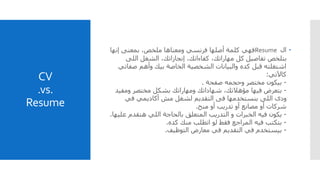 CV
.vs.
Resume
‫ال‬Resume‫إنها‬ ‫بمعنى‬ ،‫ملخص‬ ‫ومعناها‬ ‫فرنسي‬ ‫أصلها‬ ‫كلمة‬ ‫فهي‬
‫اللى‬ ‫الشغل‬ ،‫إنجازاتك‬ ،‫كفاءاتك‬ ،‫مهاراتك‬ ‫كل‬ ‫تفاصيل‬ ‫بتلخص‬
‫صف‬ ‫وأهم‬ ‫بيك‬ ‫الخاصة‬ ‫الشخصية‬ ‫والبيانات‬ ‫كده‬ ‫قبل‬ ‫اشتغلته‬‫اتي‬
‫كاآلتي‬:
-‫وحجمه‬ ‫مختصر‬ ‫بيكون‬‫صفحة‬.
-‫ومفي‬ ‫مختصر‬ ‫بشكل‬ ‫ومهاراتك‬ ‫شهاداتك‬ ،‫مؤهالتك‬ ‫فيها‬ ‫بتعرض‬‫د‬
‫في‬ ‫أكاديمي‬ ‫مش‬ ‫لشغل‬ ‫التقديم‬ ‫فى‬ ‫بنستخدمها‬ ‫اللى‬ ‫ودى‬
‫منح‬ ‫أو‬ ‫تدريب‬ ‫أو‬ ‫مصانع‬ ‫أو‬ ‫شركات‬.
-‫يكون‬‫فيه‬‫ع‬ ‫هتقدم‬ ‫اللي‬ ‫بالحاجة‬ ‫المتعلق‬ ‫التدريب‬ ‫و‬ ‫الخبرات‬‫ليها‬.
-‫كده‬ ‫منك‬ ‫اتطلب‬ ‫لو‬ ‫فقط‬ ‫المراجع‬ ‫فيه‬ ‫بتكتب‬.
-‫التوظيف‬ ‫معارض‬ ‫في‬ ‫التقديم‬ ‫في‬ ‫بيستخدم‬.
 