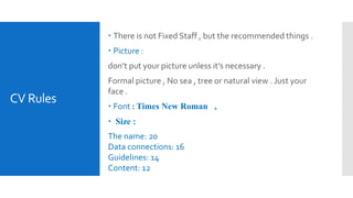 CV Rules
 There is not Fixed Staff , but the recommended things .
 Picture :
don’t put your picture unless it’s necessary .
Formal picture , No sea , tree or natural view . Just your
face .
 Font : Times New Roman ,
 Size :
The name: 20
Data connections: 16
Guidelines: 14
Content: 12
 