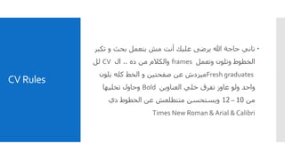 CV Rules
‫ت‬ ‫و‬ ‫بحث‬ ‫بتعمل‬ ‫مش‬ ‫أنت‬ ‫عليك‬ ‫يرضى‬ ‫هللا‬ ‫حاجة‬ ‫تاني‬‫كبر‬
‫وتعمل‬ ‫وتلون‬ ‫الخطوط‬frames‫والكالم‬‫ده‬ ‫من‬..‫ال‬CV‫لل‬
Fresh graduates‫بلون‬ ‫كله‬ ‫الخط‬ ‫و‬ ‫صفحتين‬ ‫عن‬ ‫ميزدش‬
‫العناوين‬ ‫خلي‬ ‫تفرق‬ ‫عاوز‬ ‫ولو‬ ‫واحد‬Bold‫وحاول‬‫تخليها‬
‫من‬10–12‫دي‬ ‫الخطوط‬ ‫عن‬ ‫متتطلعش‬ ‫ويستحسن‬
Times New Roman & Arial & Calibri
 