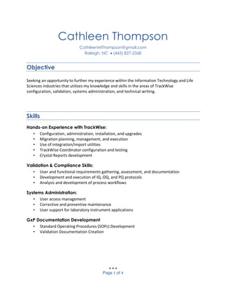   
Page 1 of 4
Cathleen Thompson
CathleenMThompson@gmail.com
Raleigh, NC  (443) 827-2368
Objective
Seeking an opportunity to further my experience within the Information Technology and Life
Sciences industries that utilizes my knowledge and skills in the areas of TrackWise
configuration, validation, systems administration, and technical writing.
Skills
Hands-on Experience with TrackWise:
• Configuration, administration, installation, and upgrades
• Migration planning, management, and execution
• Use of integration/import utilities
• TrackWise Coordinator configuration and testing
• Crystal Reports development
Validation & Compliance Skills:
• User and functional requirements gathering, assessment, and documentation
• Development and execution of IQ, OQ, and PQ protocols
• Analysis and development of process workflows
Systems Administration:
• User access management
• Corrective and preventive maintenance
• User support for laboratory instrument applications
GxP Documentation Development
• Standard Operating Procedures (SOPs) Development
• Validation Documentation Creation
 