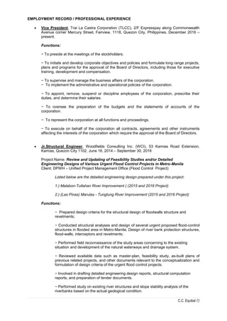 C.C. Equibal /2
EMPLOYMENT RECORD / PROFESSIONAL EXPERIENCE
 Vice President, Trai La Castra Corporation (TLCC), 2/F Expresspay along Commonwealth
Avenue corner Mercury Street, Fairview, 1118, Quezon City, Philippines, December 2016 –
present.
Functions:
− To preside at the meetings of the stockholders.
− To initiate and develop corporate objectives and policies and formulate long range projects,
plans and programs for the approval of the Board of Directors, including those for executive
training, development and compensation.
− To supervise and manage the business affairs of the corporation.
− To implement the administrative and operational policies of the corporation.
− To appoint, remove, suspend or discipline employees of the corporation, prescribe their
duties, and determine their salaries.
− To oversee the preparation of the budgets and the statements of accounts of the
corporation.
− To represent tha corporation at all functions and proceedings.
− To execute on behalf of the corporation all contracts, agreements and other instruments
affecting the interests of the corporation which require the approval of the Board of Directors.
 Jr.Structural Engineer, Woodfields Consulting Inc. (WCI), 53 Kamias Road Extension,
Kamias, Quezon City 1102, June 16, 2014 – September 30, 2016
Project Name: Review and Updating of Feasibility Studies and/or Detailed
Engineering Designs of Various Urgent Flood Control Projects in Metro-Manila
Client: DPWH – Unified Project Management Office (Flood Control Project)
Listed below are the detailed engineering design prepared under this project:
1.) Malabon-Tullahan River Improvement ( (2015 and 2016 Project)
2.) (Las Pinas) Marulas - Tungtung River Improvement (2015 and 2016 Project)
Functions:
− Prepared design criteria for the structural design of floodwalls structure and
revetments;
− Conducted structural analyses and design of several urgent proposed flood-control
structures in flooded area in Metro-Manila; Design of river bank protection structures,
flood-walls, interceptors and revetments;
− Performed field reconnaissance of the study areas concerning to the existing
situation and development of the natural waterways and drainage system.
− Reviewed available data such as master-plan, feasibility study, as-built plans of
previous related projects, and other documents relevant to the conceptualization and
formulation of design criteria of the urgent flood control projects.
− Involved in drafting detailed engineering design reports, structural computation
reports, and preparation of tender documents.
− Performed study on existing river structures and slope stability analysis of the
riverbanks based on the actual geological condition.
 