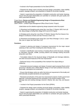 C.C. Equibal /3
− Involved in the Project presentation for the Client (DPWH).
− Prepared the design report including structural design computation, slope stability
analysis, seepage analysis, and preparation of details for the tender drawings.
− Assist in supervising the preparation of detailed construction and tender drawings;
ensure that all project deliverables are submitted on schedule with good quality and
within prescribed standards.
Project Name: Review and Detailed Engineering Design of Comprehensive River
Management for San Juan River
Client: DPWH – Unified Project Management Office (Flood Control Project)
Listed below are the detailed engineering design prepared under this project:
1.) Revetment and Dredging works along San Juan River 1st District, NCR, from old
Sta. Mesa Bridge to Rolling Hills Village (2015 and 2016 Project)
2.) Dredging works along San Juan River 2nd District, Quezon City from Quezon Ave.
Bridge to Confluence of Dario and San Francisco Creek Q.C.
3.) Revetment and Dredging works along San Juan River (Package 1,2 & 3) - Lower
San Juan to Upper San Juan River, Q.C.
Functions:
− Involved in planning and design of necessary improvement for the major natural
waterway of San Juan River including the other tributary rivers.
− Involved in identification and inventory of existing flood control structures, drainage
or interceptor channels, outfalls, pumping stations and damage existing structures
along San Juan River.
− Formulated criteria for the structural design of floodwalls and drainage collectors,
and other structural measures of the river improvement.
− Performed study on the susceptibility of the riverbank from slope sliding or
collapsing.
− Conducted structural analyses and design of several urgent proposed flood-control
structures in flooded area in Metro-Manila; Design of river bank protection structures,
flood-walls, interceptors and revetments;
− Ensure that all design works are within the limits and requirement of the locally and
internationally accepted standards and specification.
− Reviewed as-built plans of the past river improvement projects of other government
agencies; conducted assessment and verification of the actual condition of the
drainage area and existing drainage channel in Manila, San Jaun City, and Quezon
City.
− Involved in the Project presentation for the Client (DPWH).
− Prepared the design report including structural design computation, slope stability
analysis, seepage analysis, and preparation of details for the tender drawings.
− Assist in supervising the preparation of detailed construction and tender drawings;
ensure that all project deliverables are submitted on schedule with good quality and
within prescribed standards.
 