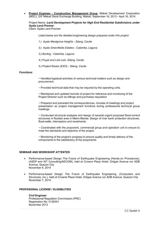 C.C. Equibal /4
 Project Engineer - Construction Management Group, Makati Development Corporation
(MDC), G/F Makati Stock Exchange Building, Makati, September 16, 2013 - April 16, 2014
Project Name: Land Development Projects for High End Residential Subdivisions under
Ayala Land Premier
Client: Ayala Land Premier
Listed below are the detailed engineering design prepared under this project:
1.) Ayala Westgrove Heights - Silang, Cavite
2.) Ayala Greenfields Estates - Calamba, Laguna
3.) Buntog - Calamba, Laguna
4.) Puyat and Link Lots -Silang, Cavite
5.) Project Kisses (EXO) - Silang, Cavite
Functions:
− Handled logistical activities of various technical matters such as design and
procurement.
− Provided technical data that may be required by the operating units.
− Maintained and updated records of project for reference and monitoring of the
Project Director such as billings and purchases requisition
− Prepared and preceded the correspondences, minutes of meetings and project
presentation as project management functions during professional technical group
meetings.
− Conducted structural analyses and design of several urgent proposed flood-control
structures in flooded area in Metro-Manila; Design of river bank protection structures,
flood-walls, interceptors and revetments;
− Coordinated with the proponent, commercial group and operation unit to ensure to
meet the standards and objective of the project.
− Monitoring of the project's progress to ensure quality and timely delivery of the
components to the satisfactory of the proponents.
SEMINAR AND WORKSHOP ATTENTED
 Performance-based Design The Future of Earthquake Engineering (Hands-on Procedures),
(ASEP and AIT Consulting/AECOM), held at Crowne Plaza Hotel, Ortigas Avenue cor ADB
Avenue, Quezon City
November 8, 2014
 Performance-based Design The Future of Earthquake Engineering, (Computers and
Structures, Inc.), held at Crowne Plaza Hotel, Ortigas Avenue cor ADB Avenue, Quezon City
November 7, 2014
PROFESIONAL LICENSE / ELIGIBILITIES
Civil Engineer
Professional Regulation Commission (PRC)
Registration No. 0126301
November 2013
 