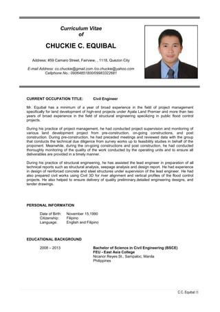 C.C. Equibal /1
CURRENT OCCUPATION TITLE: Civil Engineer
Mr. Equibal has a minimum of a year of broad experience in the field of project management
specifically for land development of high-end projects under Ayala Land Premier and more than two
years of broad experience in the field of structural engineering specilizing in public flood control
projects.
During his practice of project management, he had conducted project supervision and monitoring of
various land development project from pre-construction, on-going constructions, and post
construction. During pre-construction, he had preceded meetings and reviewed data with the group
that conducts the technical due diligence from survey works up to feasibility studies in behalf of the
proponent. Meanwhile, during the on-going constructions and post construction, he had conducted
thoroughly monitoring of the quality of the work conducted by the operating units and to ensure all
deliverables are provided in a timely manner.
During his practice of structural engineering, he has assisted the lead engineer in preparation of all
technical reports such as structural analysis, seepage analysis and design report. He had experience
in design of reinforced concrete and steel structures under supervision of the lead engineer. He had
also prepared civil works using Civil 3D for river alignment and vertical profiles of the flood control
projects. He also helped to ensure delivery of quality preliminary,detailed engineering designs, and
tender drawings.
PERSONAL INFORMATION
Date of Birth: November 15,1990
Citizenship: Filipino
Language: English and Filipino
EDUCATIONAL BACKGROUND
2008 – 2013 Bachelor of Science in Civil Engineering (BSCE)
FEU - East Asia College
Nicanor Reyes St., Sampaloc, Manila
Philippines
Curriculum Vitae
of
CHUCKIE C. EQUIBAL
Address: #59 Camaro Street, Fairview, , 1118, Quezon City
E-mail Address: co.chuckie@gmail.com /co.chuckie@yahoo.com
Cellphone No.: 09064851800/09983322681
 
