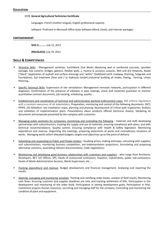 EDUCATION
1978 General Agricultural Technician Certificate
Languages: French (mother tongue), English professional capacity
Software Proficient in Microsoft Office Suite Software (Word, Excel), and Internet packages
EMPOWERMENT
GIES 2:………. July 13, 2012
INDUSLACQ: July 19, 2012
SKILLS & COMPETENCIES
 Technical Skills - Management activities: EarthWork, Civil Works (Retaining wall in reinforced concrete, sprinkler
package, box culverts, bridges, gabions, flexible walls…), Pipeline & sanitation networks, Wet and dry networks, Roads
*“black” (application of asphalt and surface dressing) and “white” (Stabilized earth roadway, Draining, Subgrade and
Foundation], Soil treatment (lime and / or hydraulic binder),Industrial building all trades, Paving, Fencing, Urban
Planning…
 Specific Technical Skills: Supervision of site remediation: Management removals networks, participation in different
diagnoses. Confirmation of the presence of asbestos in pipe coatings, check and mastered quantities to monitor
quantitative contract documents, job tracking, scheduling, quality ..
 Establishment and coordination of technical and administrative worksite enforcement cases: HSE enforce regulations
with a constant awareness of all stakeholders, Preparation, monitoring and control of the following documents: DICT,
PPSPS, OS Validation, site installation maps, planning and phasing, development of critical path trajectories. Analysis
and validation of implementation plans. Presentations about products offered (technical sheets). Validating all
documents and proposals presented by the company with customers
 Managing public worksites for companies, monitoring and controlling the following : materials and staff, developing
partnerships with subcontractors, tracking the supply and use of materials, ensuring compliance with plans, and with
technical recommendations. Quality control. Ensuring compliance with Health & Safety legislation. Monitoring
expenditure and revenue. Organising site meetings, preparing statements of works and contradictory situations of
works. Managing works within allocated budgets, targets and objectives up to the point of delivery.
 Submitting and responding to Public and Private tenders : Studying prices, making estimates, consulting with suppliers
and subcontractors, monitoring business competitors, pre-implementation projections, formulating and proposing
alternative solutions, assembling relevant documentation, trade negotiations
 Maintaining and developing good business relationships with customers and suppliers : who range from Architects,
Developers, BET, UCI Offices, SPS, Heads of outsourced contractors, Investors, Industrialists, public sub-contractors,
Heads of Works Administration Services, Works Supervisors, etc. ...
 Tracking expenditure and revenue: Budget development and financial management. Analysing and reporting the
results
 Steering, managing and monitoring activities: Tracking and rectifying order books, analysis of field results, Monitoring
cash flows. Ensuring customer and supplier deadlines are met, and tracking settlement of bills. Participation in the
development and monitoring of the order book, Participation in setting development goals, Participation in Post-
investment projects Human resources, recruiting and managing staff for the company. Controlling and monitoring the
condition of plant and equipment.
 