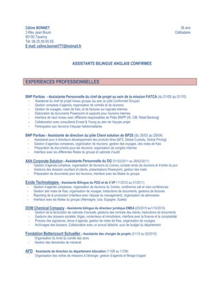 Céline BONNET                                                                                                                36 ans
3 Rés Jean Bouin                                                                                                         Célibataire
95150 Taverny
Tél: 06.25.59.65.59
E mail: celine.bonnet777@hotmail.fr



                                       ASSISTANTE BILINGUE ANGLAIS CONFIRMEE



EXPERIENCES PROFESSIONNELLES

BNP Paribas - Assistante Personnelle du chef de projet au sein de la mission FATCA (du 01/05 au 01/10)
     -    Assistanat du chef de projet niveau groupe (au sein du pôle Conformité Groupe)
     -    Gestion complexe d’agenda, organisation de comités et de réunions
     -    Gestion de voyages, notes de frais, et de factures sur logiciels internes
     -    Elaboration de documents Powerpoint et supports pour réunions internes
     -    Interface de haut niveau avec différents responsables de Pôles BNPP (IS, CIB, Retail Banking)
     -    Collaboration avec consultants Ernest & Young au sein de l’équipe projet
     -    Participation aux réunions d’équipe hebdomadaires

BNP Paribas - Assistante de direction du pôle Client solution de BP2S (du 30/03 au 29/04)
 -       Assistanat pour 4 directeurs développement des produits titres (AFS, Global Custody, Global Pricing)
 -       Gestion d’agendas complexes, organisation de réunions, gestion des voyages, des notes de frais
 -       Préparation de documents pour les réunions, organisation de congrès internes
 -       Interface avec les différentes filiales du groupe et cabinets d’audit

AXA Corporate Solution - Assistante Personnelle du DG (01/02/2011 au 28/02/2011)
 -       Gestion d’agenda complexe, organisation de réunions du Comex, compte rendu de réunions et d’ordre du jour
 -       Gestions des dossiers courtiers et clients, présentations Powerpoint, gestion des mails
 -       Préparation de documents pour les réunions, interface avec les filiales du groupe

Exide Technologies - Assistante Bilingue du PDG et de 5 VP (11/2010 au 01/2011)
 -       Gestion d’agenda complexes, organisation de réunions du Comex, conférence call et visio-conférences
 -       Gestion des notes de frais, organisation de voyages, traductions de documents, gestions de factures
 -       Reporting de la production (interface avec l’équipe du management), organisation de séminaires
 -       Interface avec les filiales du groupe (Allemagne, Usa, Espagne, Suède)

DOW Chemical Company - Assistante bilingue du directeur juridique EMEA (03/2010 au1/10/2010)
     -    Gestion de la facturation de cabinets d’avocats, gestions des contrats des clients, traductions de documents
     -    Gestions des dossiers sociétés, litiges, contentieux et immobiliers, interface avec la finance et la comptabilité
     -    Process des signatures, tenue d’agenda, gestion de notes de frais, organisation de voyages,
     -    Archivages des dossiers, Collaboration avec un avocat détaché, suivi de budget du département

Fondation Bettencourt Schueller - Assistante des chargés de projets (01/10 au 02/2010)
 -       Organisation du livret du comité des dons
 -       Gestion des demandes de mécénat

AFD Assistante de direction du département éducation (11/08 au 11/09)
     -    Organisation des ordres de missions à l’étranger, gestion d’agenda et filtrage d’appel
 